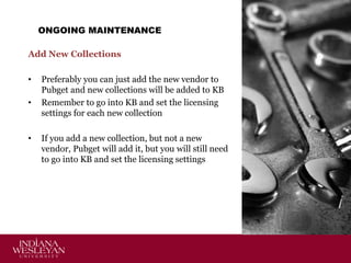 ONGOING MAINTENANCE
Add New Collections
•
•

•

Preferably you can just add the new vendor to
Pubget and new collections will be added to KB
Remember to go into KB and set the licensing
settings for each new collection
If you add a new collection, but not a new
vendor, Pubget will add it, but you will still need
to go into KB and set the licensing settings

 