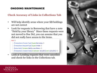 ONGOING MAINTENANCE
Check Accuracy of Links in Collections Tab
•
•

•

Will help identify areas where your KB holdings
are not correct
Look for requests in Borrowing that have a note
“Held by your library” Since these requests were
not moved to Doc Del, you can assume that you
did not really have access to the items.

Look at Lending requests that were cancelled
and check for links in the Collections tab.

 