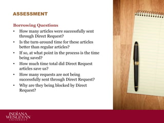 ASSESSMENT
Borrowing Questions
• How many articles were successfully sent
through Direct Request?
• Is the turn-around time for these articles
better than regular articles?
• If so, at what point in the process is the time
being saved?
• How much time total did Direct Request
articles save us?
• How many requests are not being
successfully sent through Direct Request?
• Why are they being blocked by Direct
Request?

 