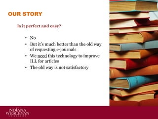 OUR STORY
Is it perfect and easy?

• No
• But it’s much better than the old way
of requesting e-journals
• We need this technology to improve
ILL for articles
• The old way is not satisfactory

 