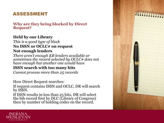 ASSESSMENT
Why are they being blocked by Direct
Request?
Held by our Library
This is a good type of block
No ISSN or OCLC# on request
Not enough lenders
There aren’t enough KB lenders available or
sometimes the record selected by OCLC# does not
have enough but another one would have
ISSN search with too many hits
Cannot process more than 25 records
How Direct Request searches:
If request contains ISSN and OCLC, DR will search
by ISSN.
If ISSN results in less than 25 hits, DR will select
the bib record first by DLC (Library of Congress)
then by number of holding codes on the record.

 