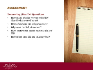 ASSESSMENT
Borrowing /Doc Del Questions
• How many articles were successfully
identified as owned by us?
• How often were the links incorrect?
• Why were the links incorrect?
• How many open access requests did we
fill?
• How much time did the links save us?

 
