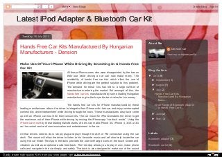 0 More Next Blog» Create Blog Sign In 
Latest iPod Adapter && BBlluueettooootthh CCaarr KKiitt 
TTuueessddaayy,, 3300 JJuullyy 22001133 
Hands Free Car Kits Manufactured By Hungarian 
Manufacturers - Dension 
Make Use Of Your iPhone While Driving By Investing In A Hands Free 
Car Kit 
All those iPhone users who were disappointed by the ban on 
their use while driving a car can now make merry. The 
availability of hands free car kits which allow the use of 
iPhone while driving are the perfect solution to this problem. 
The demand for these kits has led to a large number of 
manufacturers entering the market. But amongst all this, the 
hands free car kits manufactured by some leading Hungarian 
manufacturers give the buyer the best value for his money. 
The hands free car kits for iPhone manufactured by these 
leading manufactures allows the driver to integrate their iPhone with their car and enjoy uninterrupted 
connectivity and entertainment while driving through the town. These manufactures also have come 
up with an iPhone car mount for their consumers. The car mount for iPhone enables the driver to get 
the maximum out of their iPhone while driving by mixing the iPhone app “car dock mode”. Using the 
iPhone car mount by these leading manufactures, drivers can make iPhone 4S, iPhone 4, 3GS or 3G 
as the control centre of communication and entertainment in the car. 
All that drivers need to do is simply plug and play through the AUX or FM connection using the car 
dock. The mount will allow the driver to listen to his favourite music and will also help locate the car 
using the car finder. The App in the dock provides the user with large icons on the touch screen and 
vibration as well as an optional audio feed back. The free App allows you to play music, make phone 
calls and navigate in the car dimply and safely. The dock is also designed to make use of the sound 
Dension Car 
View my complete profile 
AAbboouutt MMee 
BBlloogg AArrcchhiivvee 
▼ 2013 (9) 
► September (1) 
► August (1) 
▼ July (2) 
Hands Free Car Kits 
Manufactured By Hungarian 
Manu... 
Wide Range of Bluetooth Adapter 
& Hands Free Car K... 
► June (2) 
► May (3) 
LLaabbeellss 
Bluetooth adapter (3) 
Bluetooth car kit (3) 
Bluetooth hands free kit (2) 
Easily create high-quality PDFs from your web pages - get a business license! 
 
