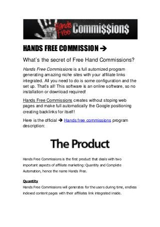 HANDS FREE COMMISSION 
What`s the secret of Free Hand Commissions?
Hands Free Commissions is a full automized program
generating amazing niche sites with your affiliate links
integrated. All you need to do is some configuration and the
set up. That’s all! This software is an online software, so no
installation or download required!
Hands Free Commissions creates without stoping web
pages and make full automatically the Google positioning
creating backlinks for itself!
Here is the official  Hands free commissions program
description:




Hands Free Commissions is the first product that deals with two
important aspects of affiliate marketing: Quantity and Complete
Automation, hence the name Hands Free.

Quantity
Hands Free Commissions will generates for the users during time, endless
indexed content pages with their affiliates link integrated inside.
 