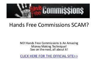 Hands Free Commissions SCAM?

   NO! Hands Free Commissions Is An Amazing
          Money Making Technique!
         See on the next, all about it!

   CLICK HERE FOR THE OFFICIAL SITE>>
 
