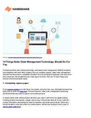 Post Link: 10 Things Sales Order Management Technology Should Do For You
10 Things Sales Order Management Technology Should Do For
You
Combining mobile order writing technology, web-based order management, B2B eCommerce,
and integration with back office systems into one complete solution, sales order management
software has the power to completely transform the way wholesale businesses work and serve
their customers. Not all platforms are made equal, however. Here are 10 basic things your
solution should accomplish easily:
1. Completely replace paper.
From massive catalogs to order forms, line sheets, and price lists, your wholesale business has
likely built up quite the paper trail. First and foremost, sales order management technology
should eliminate any need for paper in your sales process.
A robust mobile order writing solution will allow your reps to sell from a rich digital catalog,
including product descriptions, images, and pricing. It should also store all of your customer
contact information, eliminating the need for business card bowls and printouts. Sales reps
should be able to write any order on a mobile device, without ever having to touch a pen or
carbon paper order form.
 