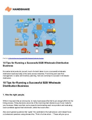 Post Link: 10 Tips for Running a Successful B2B Wholesale Distribution Business
10 Tips for Running a Successful B2B Wholesale Distribution
Business
No matter what products you sell, much of what it takes to run a successful wholesale
distribution business today is the same across industries. From hiring and cash flow
management, to sales and inventory planning, here are some tips to succeed in wholesale
distribution.
10 Tips for Running a Successful B2B Wholesale
Distribution Business
1. Hire the right people.
While it may seem like an obvious tip, to many businesses often fail to put enough effort into the
hiring process. Hiring decisions are some of the most important decisions you’ll ever make for
your business. Make sure that you’re properly benchmarking each new position and evaluating
each candidate against that benchmark, rather than each other.
Also avoid general questions that “guide” the candidate to the right answer, and instead focus
on behavioral questions using phrases like, “Think of a time when…” These will give you a
 