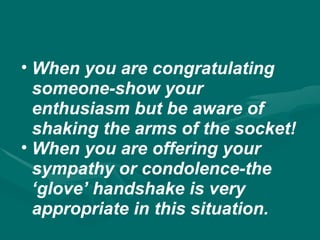 • When you are congratulating
someone-show your
enthusiasm but be aware of
shaking the arms of the socket!
• When you are offering your
sympathy or condolence-the
‘glove’ handshake is very
appropriate in this situation.