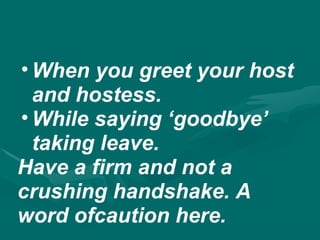 • When you greet your host
and hostess.
• While saying ‘goodbye’
taking leave.
Have a firm and not a
crushing handshake. A
word ofcaution here.