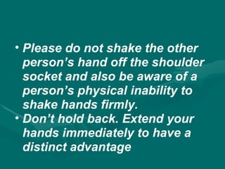 • Please do not shake the other
person’s hand off the shoulder
socket and also be aware of a
person’s physical inability to
shake hands firmly.
• Don’t hold back. Extend your
hands immediately to have a
distinct advantage