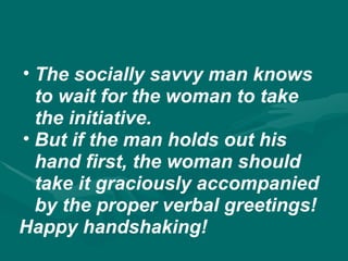• The socially savvy man knows
to wait for the woman to take
the initiative.
• But if the man holds out his
hand first, the woman should
take it graciously accompanied
by the proper verbal greetings!
Happy handshaking!