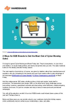 Post Link: 4 Ways for B2B Brands to Get the Most Out of Cyber Monday Sales
4 Ways for B2B Brands to Get the Most Out of Cyber Monday
Sales
It’s tough to ignore Cyber Monday and Black Friday ads. They’re everywhere––in your inbox
and mailbox, on social media profiles, and nearly everywhere else you look. The sales madness
builds on the already stressful holiday season.
The vast majority of promotions, of course, are given by retailers rather than manufacturers and
suppliers, who are competing for the lowest price and most creative offer to take advantage of
the estimated $2.8B spent on Cyber Monday, $1.3B on Thanksgiving, and $2.4B on Black
Friday.
And this makes sense. B2C sales, whether online or brick-and-mortar, lends itself to
promotions. The transactions are simple. B2B, on the other hand, faces challenges across
accounting, inventory, specialized contracts and discounting, order fulfillment, multiple shipping
locations, and more. It’s just too complex and risky to take on mass-produced promotional
campaigns.
Yet, with all the attention, wouldn’t it be nice if B2B brands could indeed share a piece of this
vast pie? Perhaps there is.
Below are three ways you can provide value to your customers during the holiday season,
which, additionally serve to enhance your relationships, value, and sales.
 