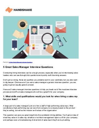 Post Link: 5 Great Sales Manager Interview Questions
5 Great Sales Manager Interview Questions
Conducting hiring interviews can be a tough process, especially when you’re interviewing sales
leaders who can see through trick questions and quickly craft charming answers.
Don’t get us wrong, these are qualities you probably want in your candidate, but you also want
to dig deeper. Chances are if you ask a sales manager a generic interview question, you are
going to get an equally generic answer.
Here are 5 sales manager interview questions to help you break out of the mundane interview
process and sniff out sales managers who will be a great fit for your company.
1. What skills and qualifications would you look for when hiring a sales rep
for your team?
A large part of a sales manager’s job is to hire a staff of high performing sales reps. What
constitutes a high performing rep can vary from company to company based on the product
they’re selling, as well as the mission and values of the organization.
This question can give you great insight into the candidate’s hiring abilities. You’ll get an idea of
what they value in a sales rep, whether or not their management style is a fit for your company,
and perhaps even a foreshadowing of what kind of sales team they’ll end up building.
 
