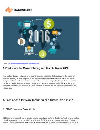 Post Link: 5 Predictions for Manufacturing and Distribution in 2016
5 Predictions for Manufacturing and Distribution in 2016
For the last decade, retailers have been increasing the ease of shopping and the speed of
product delivery as they respond to the on-demand requirements of consumers. To better
support and service these retailers, wholesalers have also begun to change their processes and
implement technology to increase the speed and ease of ordering and fulfillment. As “on-
demand” becomes the standard in 2016, here are 5 predictions for how B2B businesses will
keep pace.
5 Predictions for Manufacturing and Distribution in 2016
1. B2B Ecommerce Goes Mobile
B2B ecommerce has been a growing part of manufacturers’ and distributors’ sales mix over the
past few years and is projected to grow to over $1 Trillion in the US alone by 2020. To date,
most of these transactions have been conducted through supplier websites tailored to the B2B
 