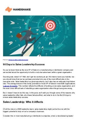 Post Link: 90 Days to Sales Leadership Success
90 Days to Sales Leadership Success
So you’ve been hired as the new VP of Sales in a manufacturing or distribution company and
are excited about the opportunity to build a rock star sales team within a great organization.
Sounds great, doesn’t it? Well, don’t get too excited just yet. We hate to burst your bubble, but
you should know that you’ve just been promoted into one of the most difficult jobs in the
executive suite. Sales leadership is a great opportunity, but it also has an extremely high failure
rate. The average tenure of the newly promoted or hired VP of Sales in most B2B organizations
is about 18 months. This number reflects the difficulty of building a new sales organization, and
the even more difficult task of rebuilding a sales organization when things have gone wrong.
But, it doesn’t have to be this way. In this post, we’ll walk you through some of the reasons why
sales leadership often fails, who these failures affect, and what to do in the first 90 days to
ensure sales leadership success.
Sales Leadership: Who it Affects
Of all the roles in a B2B leadership team, sales leadership might just be the one with the
biggest potential to help or hurt a company’s business.
Consider this: in most manufacturing or distribution companies, when a manufacturing leader
 