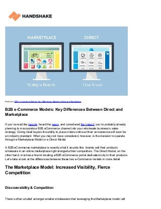 Post Link: B2B e-Commerce Models: Key Differences Between Direct and Marketplace
B2B e-Commerce Models: Key Differences Between Direct and
Marketplace
If you’ve read the reports, heard the news, and considered the impact, you’re probably already
planning to incorporate a B2B eCommerce channel into your wholesale business’s sales
strategy. Giving retail buyers the ability to place orders online at their convenience will soon be
an industry standard. What you may not have considered, however, is the decision to operate
through a Marketplace Model or a Direct Model.
A B2B eCommerce marketplace is exactly what it sounds like: brands sell their products
wholesale in an online marketplace right alongside their competitors. The Direct Model, on the
other hand, involves a brand creating a B2B eCommerce portal dedicated only to their products.
Let’s take a look at the differences between these two e-Commerce models in more detail.
The Marketplace Model: Increased Visibility, Fierce
Competition
Discoverability & Competition
There’s often a belief amongst smaller wholesalers that leveraging the Marketplace model will
 