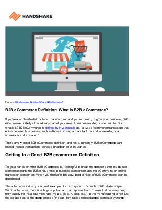 Post Link: B2B eCommerce Definition: What Is B2B eCommerce?
B2B eCommerce Definition: What Is B2B eCommerce?
If you’re a wholesale distributor or manufacturer, and you’re looking to grow your business, B2B
eCommerce is likely either already part of your current business model, or soon will be. But
what is it? B2B eCommerce is defined by Investopedia as, “a type of commerce transaction that
exists between businesses, such as those involving a manufacturer and wholesaler, or a
wholesaler and a retailer.”
That’s a very broad B2B eCommerce definition, and not surprisingly, B2B eCommerce can
indeed include transactions across a broad range of industries.
Getting to a Good B2B ecommerce Definition
To get a handle on what B2B eCommerce is, it’s helpful to break the concept down into its two
component parts: the B2B or business-to-business component, and the eCommerce or online
transaction component. When you think of it this way, the definition of B2B eCommerce can be
quite broad.
The automotive industry is a great example of an ecosystem of complex B2B relationships.
Within automotive, there is a huge supply chain that represents companies that do everything
from supply the initial raw materials (metals, glass, rubber, etc.), to the manufacturing of not just
the car itself but all the components of the car, from radios to headlamps, computer systems
 
