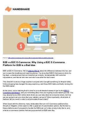 Post Link: B2B vs B2C E-Commerce: Why Using a B2C E-Commerce Platform for B2B is a Bad Idea
B2B vs B2C E-Commerce: Why Using a B2C E-Commerce
Platform for B2B is a Bad Idea
B2B vs B2C E-Commerce. We've talked a little bit about the differences between the two, and
you’ve seen the headlines and read the articles. You know that B2B E-Commerce is kind of a
big deal––a development that can transform an industry, fundamentally shift customer
expectations, and decide who wins and who loses after the dust clears.
This shouldn’t come as a huge surprise to anyone who’s bought something on Amazon lately.
Online shopping has changed the way people buy, and those B2C habits are finally moving into
the B2B market.
At this point, you’re realizing that it’s time for your wholesale business to get on the B2B E-
Commerce bandwagon, and you’re thinking about how you’re going to accomplish just that. You
may already have a B2C online store where you can take direct-to-consumer orders, but how
are you going to set up a store that your retailers can go to? More importantly, what kinds of
features will you need in order to accommodate those orders?
When faced with this dilemma, many wholesalers first turn to E-Commerce platforms like
Shopify or Magento, which seem to offer a great set of customization options. But the fact is,
these platforms aren’t prepared to handle the B2B load. Let’s take a look at why that is, and
what an e-commerce solution that was purpose-built for B2B looks like.
 