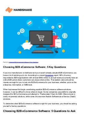 Post Link: Choosing B2B eCommerce Software: 5 Key Questions
Choosing B2B eCommerce Software: 5 Key Questions
If you’re a manufacturer or distributor and you haven’t already adopted B2B eCommerce, you
have a lot of catching up to do. According to a recent Accenture report, 86% of survey
respondents (B2B organizations with at least $500 million in annual revenue) currently have an
online B2B portal where customers can place orders online. That statistic alone should be
impetus enough for you to look into B2B eCommerce for your business, whether you’re at the
enterprise, mid-market, or SMB level.
When businesses first begin considering possible B2B eCommerce software solutions,
however, it can be difficult to know where to begin. Some companies use platforms originally
designed for B2C eCommerce and attempt to “Frankenstein” them for B2B. Others invest in
costly on-premise solutions, while some choose more flexible Software-as-a-Service (SaaS)
solutions.
To determine what B2B eCommerce software is right for your business, you should be asking
yourself a few key questions.
Choosing B2B eCommerce Software: 5 Questions to Ask
 