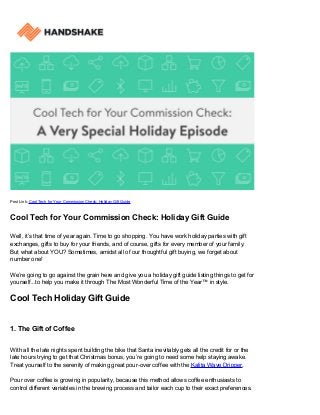 Post Link: Cool Tech for Your Commission Check: Holiday Gift Guide
Cool Tech for Your Commission Check: Holiday Gift Guide
Well, it’s that time of year again. Time to go shopping. You have work holiday parties with gift
exchanges, gifts to buy for your friends, and of course, gifts for every member of your family.
But what about YOU? Sometimes, amidst all of our thoughtful gift buying, we forget about
number one!
We’re going to go against the grain here and give you a holiday gift guide listing things to get for
yourself...to help you make it through The Most Wonderful Time of the Year™ in style.
Cool Tech Holiday Gift Guide
1. The Gift of Coffee
With all the late nights spent building the bike that Santa inevitably gets all the credit for or the
late hours trying to get that Christmas bonus, you’re going to need some help staying awake.
Treat yourself to the serenity of making great pour-over coffee with the Kalita Wave Dripper.
Pour over coffee is growing in popularity, because this method allows coffee enthusiasts to
control different variables in the brewing process and tailor each cup to their exact preferences.
 