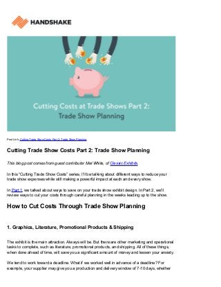 Post Link: Cutting Trade Show Costs Part 2: Trade Show Planning
Cutting Trade Show Costs Part 2: Trade Show Planning
This blog post comes from guest contributor Mel White, of Classic Exhibits.
In this “Cutting Trade Show Costs” series, I’ll be talking about different ways to reduce your
trade show expenses while still making a powerful impact at each and every show.
In Part 1, we talked about ways to save on your trade show exhibit design. In Part 2, we’ll
review ways to cut your costs through careful planning in the weeks leading up to the show.
How to Cut Costs Through Trade Show Planning
1. Graphics, Literature, Promotional Products & Shipping
The exhibit is the main attraction. Always will be. But there are other marketing and operational
tasks to complete, such as literature, promotional products, and shipping. All of these things,
when done ahead of time, will save you a significant amount of money and lessen your anxiety.
We tend to work toward a deadline. What if we worked well in advance of a deadline? For
example, your supplier may give you a production and delivery window of 7-10 days, whether
 