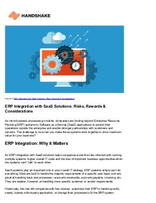 Post Link: ERP Integration with SaaS Solutions: Risks, Rewards & Considerations
ERP Integration with SaaS Solutions: Risks, Rewards &
Considerations
As more business processes go mobile, companies are looking beyond Enterprise Resource
Planning (ERP) systems to Software as a Service (SaaS) applications to extend their
operations outside the enterprise and enable stronger partnerships with customers and
vendors. The challenge is, how can you make these systems work together to drive maximum
value for your business?
ERP Integration: Why it Matters
An ERP integration with SaaS solutions helps companies avoid the risks inherent with running
multiple systems: higher overall IT costs and the loss of important business opportunities when
the systems can’t “talk” to each other.
SaaS systems play an important role in your overall IT strategy. ERP systems simply can’t do
everything. Most are built to handle the majority requirements of a specific user base, and are
great at handling back end processes––accounts receivable, accounts payable, invoicing, etc.
They are weaker, however, at handling more specific customer or vendor requirements.
Historically, this has left companies with few choices: customize their ERP to handle specific
needs, license a third-party application, or change their processes to fit the ERP system.
 