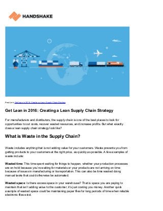 Post Link: Get Lean in 2016: Creating a Lean Supply Chain Strategy
Get Lean in 2016: Creating a Lean Supply Chain Strategy
For manufacturers and distributors, the supply chain is one of the best places to look for
opportunities to cut costs, recover wasted resources, and increase profits. But what exactly
does a lean supply chain strategy look like?
What is Waste in the Supply Chain?
Waste includes anything that is not adding value for your customers. Waste prevents you from
getting products to your customers at the right price, as quickly as possible. A few examples of
waste include:
Wasted time: This time spent waiting for things to happen, whether your production processes
are on hold because you’re waiting for materials or your products are not arriving on time
because of issues in manufacturing or transportation. This can also be time wasted doing
manual tasks that could otherwise be automated.
Wasted space: Is there excess space in your warehouse? That is space you are paying to
maintain that isn’t adding value to the customer; it’s just costing you money. Another quick
example of wasted space could be maintaining paper files for long periods of time when reliable
electronic files exist.
 