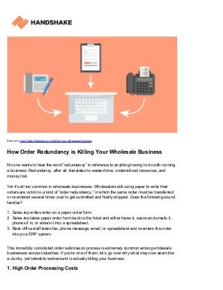 Post Link: How Order Redundancy is Killing Your Wholesale Business
How Order Redundancy is Killing Your Wholesale Business
No one wants to hear the word “redundancy” in reference to anything having to do with running
a business. Redundancy, after all, translates to wasted time, underutilized resources, and
money lost.
Yet it’s all too common in wholesale businesses. Wholesalers still using paper to write their
orders are victim to a kind of “order redundancy,” in which the same order must be transferred
or re-entered several times over to get submitted and finally shipped. Does the following sound
familiar?
Sales rep writes order on a paper order form.1.
Sales rep takes paper order form back to the hotel and either faxes it, scans and emails it,2.
phones it in, or enters it into a spreadsheet.
Back office staff takes fax, phone message, email, or spreadsheet and re-enters the order3.
into your ERP system.
This incredibly convoluted order submission process is extremely common among wholesale
businesses across industries. If you’re one of them, let’s go over why what may now seem like
a clunky, yet tolerable workaround is actually killing your business.
1. High Order Processing Costs
 