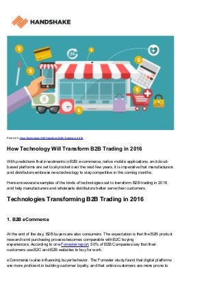 Post Link: How Technology Will Transform B2B Trading in 2016
How Technology Will Transform B2B Trading in 2016
With predictions that investments in B2B e-commerce, native mobile applications, and cloud-
based platforms are set to skyrocket over the next few years, it is imperative that manufacturers
and distributors embrace new technology to stay competitive in the coming months.
Here are several examples of the kinds of technologies set to transform B2B trading in 2016
and help manufacturers and wholesale distributors better serve their customers.
Technologies Transforming B2B Trading in 2016
1. B2B eCommerce
At the end of the day, B2B buyers are also consumers. The expectation is that the B2B product
research and purchasing process becomes comparable with B2C buying
experiences. According to one Forrester report, 50% of B2B Companies say that their
customers use B2C and B2B websites to buy for work.
eCommerce is also influencing buyer behavior. The Forrester study found that digital platforms
are more proficient in building customer loyalty, and that online customers are more prone to
 