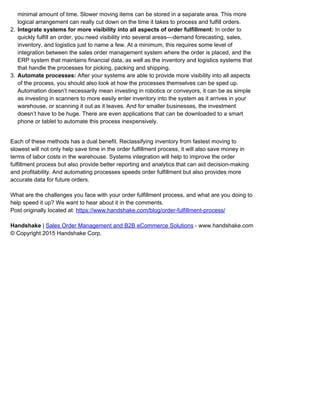 minimal amount of time. Slower moving items can be stored in a separate area. This more
logical arrangement can really cut down on the time it takes to process and fulfill orders.
Integrate systems for more visibility into all aspects of order fulfillment: In order to2.
quickly fulfill an order, you need visibility into several areas––demand forecasting, sales,
inventory, and logistics just to name a few. At a minimum, this requires some level of
integration between the sales order management system where the order is placed, and the
ERP system that maintains financial data, as well as the inventory and logistics systems that
that handle the processes for picking, packing and shipping.
Automate processes: After your systems are able to provide more visibility into all aspects3.
of the process, you should also look at how the processes themselves can be sped up.
Automation doesn’t necessarily mean investing in robotics or conveyors, it can be as simple
as investing in scanners to more easily enter inventory into the system as it arrives in your
warehouse, or scanning it out as it leaves. And for smaller businesses, the investment
doesn’t have to be huge. There are even applications that can be downloaded to a smart
phone or tablet to automate this process inexpensively.
Each of these methods has a dual benefit. Reclassifying inventory from fastest moving to
slowest will not only help save time in the order fulfillment process, it will also save money in
terms of labor costs in the warehouse. Systems integration will help to improve the order
fulfillment process but also provide better reporting and analytics that can aid decision-making
and profitability. And automating processes speeds order fulfillment but also provides more
accurate data for future orders.
What are the challenges you face with your order fulfillment process, and what are you doing to
help speed it up? We want to hear about it in the comments.
Post originally located at: https://www.handshake.com/blog/order-fulfillment-process/
Handshake | Sales Order Management and B2B eCommerce Solutions - www.handshake.com
© Copyright 2015 Handshake Corp.
 