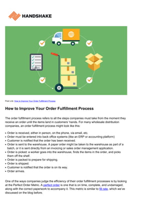Post Link: How to Improve Your Order Fulfillment Process
How to Improve Your Order Fulfillment Process
The order fulfillment process refers to all the steps companies must take from the moment they
receive an order until the items land in customers’ hands. For many wholesale distribution
companies, an order fulfillment process might look like this:
Order is received, either in person, on the phone, via email, etc.q
Order must be entered into back office systems (like an ERP or accounting platform)q
Customer is notified that the order has been received.q
Order is sent to the warehouse. A paper order might be taken to the warehouse as part of aq
batch, or it is sent directly from an invoicing or sales order management application.
Order is picked: a worker goes into the warehouse, finds the items in the order, and picksq
them off the shelf.
Order is packed to prepare for shipping.q
Order is shipped.q
Customer is notified that the order is on its way.q
Order arrives.q
One of the ways companies judge the efficiency of their order fulfillment processes is by looking
at the Perfect Order Metric. A perfect order is one that is on time, complete, and undamaged,
along with the correct paperwork to accompany it. This metric is similar to fill rate, which we’ve
discussed on the blog before.
 