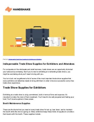 Post Link: Indispensable Trade Show Supplies for Exhibitors and Attendees
Indispensable Trade Show Supplies for Exhibitors and Attendees
For companies in the wholesale and retail business, trade shows are an opportunity kick-start
your sales and purchasing. But if you’re new to exhibiting at or attending trade shows, you
might be wondering what you’ll need to bring with you.
You’re in luck: we’ve gathered a list of some of the most important trade show supplies that
every exhibitor and attendee needs to bring with them in order to have a successful, worry-free
trade show experience.
Trade Show Supplies for Exhibitors
Exhibiting at a trade show is a big commitment, both in terms of time and expense. It’s
important to make the most of that investment. You’ll need to be well prepared and feeling your
best. You’ll need supplies in these areas:
Booth Maintenance Supplies
These are the items that you need at every trade show for set up, tear down, and to maintain
the booth while the show is going on. Many exhibitors keep these kinds of supplies in a toolbox
that travels with the booth. These supplies include:
 