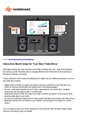 Post Link: Interactive Booth Ideas for Your Next Trade Show
Interactive Booth Ideas for Your Next Trade Show
With digital technology more ubiquitous and widely available than ever, trade show exhibitors
are coming up with innovative ways to engage attendees with interactive booth experiences
that attract, educate, and excite.
Taking interactive booth ideas and making them a reality can be a difficult proposition, but it can
also yield high rewards:
Digital media can help you quickly and easily customize content for every trade show youq
exhibit at, and even personalize the experience for individual attendees.
You can scale these experiences up or down, depending on your booth size––creatingq
content that can fill a large screen or a small kiosk.
Presenting content in fresh new ways can create a modern perception for your brand, whileq
attracting attendees to your booth.
You can use interactive experiences to capture lead information and develop reporting on howq
attendees interact with the content in your exhibits, like the length of time spent on certain
content.
If you’re looking to take your booth experience to the next level with interactive digital media,
here are a few ideas to get you started.
 
