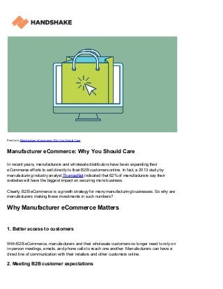 Post Link: Manufacturer eCommerce: Why You Should Care
Manufacturer eCommerce: Why You Should Care
In recent years, manufacturers and wholesale distributors have been expanding their
eCommerce efforts to sell directly to their B2B customers online. In fact, a 2013 study by
manufacturing industry analyst ThomasNet indicated that 62% of manufacturers say their
websites will have the biggest impact on securing more business.
Clearly, B2B eCommerce is a growth strategy for many manufacturing businesses. So why are
manufacturers making these investments in such numbers?
Why Manufacturer eCommerce Matters
1. Better access to customers
With B2B eCommerce, manufacturers and their wholesale customers no longer need to rely on
in-person meetings, emails, and phone calls to reach one another. Manufacturers can have a
direct line of communication with their retailers and other customers online.
2. Meeting B2B customer expectations
 
