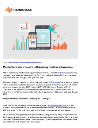 Post Link: Mobile Commerce Growth Is Outpacing Desktop eCommerce
Mobile Commerce Growth Is Outpacing Desktop eCommerce
Mobile commerce posted astounding growth rates in 2015. A recent Forrester Research survey
indicates that smartphone sales accounted for 17% of total retail sales in 2015, and that sales
from smartphone devices grew 53% year-over-year.
This trend is likely to continue in 2016 and beyond. In fact, Paypal research indicates that global
mobile commerce growth should outpace eCommerce growth by three to one, while US mobile
commerce should grow from $54.6 million in 2014 to $96.3 million by the end of 2016.
Compared to the roughly 10% increase eCommerce is expected to see each year, mobile
commerce in the US has a projected growth rate of approximately 30 percent each year through
2016.
Why is Mobile Commerce Growing So Quickly?
What’s behind this staggering mobile commerce growth? According to ComScore, it is due
simply to the rapid increase in the number of smartphone owners – of whom there are about
200 million today in the U.S. – and a growing familiarity with making mobile purchases.
That customers have grown increasingly comfortable with purchasing online was proven in the
2015 holiday shopping season, where the use of mobile devices accounted for 63% of all online
retail visits. This increase in mobile commerce is placing additional pressure on traditional brick
and mortar and multi-channel retail businesses.
 