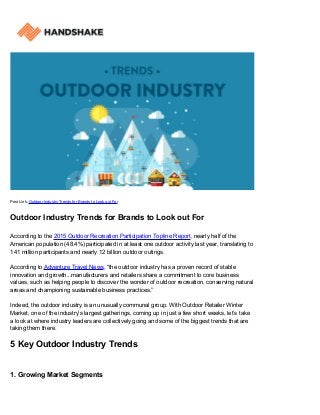 Post Link: Outdoor Industry Trends for Brands to Look out For
Outdoor Industry Trends for Brands to Look out For
According to the 2015 Outdoor Recreation Participation Topline Report, nearly half of the
American population (48.4%) participated in at least one outdoor activity last year, translating to
141 million participants and nearly 12 billion outdoor outings.
According to Adventure Travel News, “the outdoor industry has a proven record of stable
innovation and growth...manufacturers and retailers share a commitment to core business
values, such as helping people to discover the wonder of outdoor recreation, conserving natural
areas and championing sustainable business practices.”
Indeed, the outdoor industry is an unusually communal group. With Outdoor Retailer Winter
Market, one of the industry’s largest gatherings, coming up in just a few short weeks, let’s take
a look at where industry leaders are collectively going and some of the biggest trends that are
taking them there.
5 Key Outdoor Industry Trends
1. Growing Market Segments
 