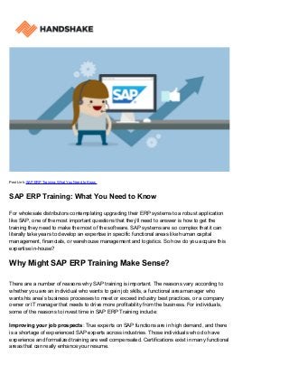 Post Link: SAP ERP Training: What You Need to Know
SAP ERP Training: What You Need to Know
For wholesale distributors contemplating upgrading their ERP systems to a robust application
like SAP, one of the most important questions that they’ll need to answer is how to get the
training they need to make the most of the software. SAP systems are so complex that it can
literally take years to develop an expertise in specific functional areas like human capital
management, financials, or warehouse management and logistics. So how do you acquire this
expertise in-house?
Why Might SAP ERP Training Make Sense?
There are a number of reasons why SAP training is important. The reasons vary according to
whether you are an individual who wants to gain job skills, a functional area manager who
wants his area’s business processes to meet or exceed industry best practices, or a company
owner or IT manager that needs to drive more profitability from the business. For individuals,
some of the reasons to invest time in SAP ERP Training include:
Improving your job prospects: True experts on SAP functions are in high demand, and there
is a shortage of experienced SAP experts across industries. Those individuals who do have
experience and formalized training are well compensated. Certifications exist in many functional
areas that can really enhance your resume.
 