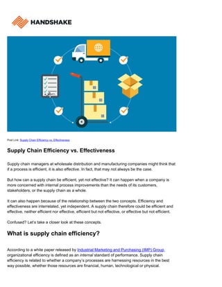 Post Link: Supply Chain Efficiency vs. Effectiveness
Supply Chain Efficiency vs. Effectiveness
Supply chain managers at wholesale distribution and manufacturing companies might think that
if a process is efficient, it is also effective. In fact, that may not always be the case.
But how can a supply chain be efficient, yet not effective? It can happen when a company is
more concerned with internal process improvements than the needs of its customers,
stakeholders, or the supply chain as a whole.
It can also happen because of the relationship between the two concepts. Efficiency and
effectiveness are interrelated, yet independent. A supply chain therefore could be efficient and
effective, neither efficient nor effective, efficient but not effective, or effective but not efficient.
Confused? Let’s take a closer look at these concepts.
What is supply chain efficiency?
According to a white paper released by Industrial Marketing and Purchasing (IMP) Group,
organizational efficiency is defined as an internal standard of performance. Supply chain
efficiency is related to whether a company’s processes are harnessing resources in the best
way possible, whether those resources are financial, human, technological or physical.
 