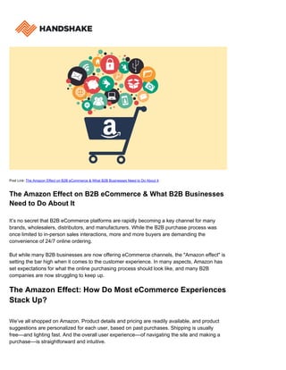Post Link: The Amazon Effect on B2B eCommerce & What B2B Businesses Need to Do About It
The Amazon Effect on B2B eCommerce & What B2B Businesses
Need to Do About It
It’s no secret that B2B eCommerce platforms are rapidly becoming a key channel for many
brands, wholesalers, distributors, and manufacturers. While the B2B purchase process was
once limited to in-person sales interactions, more and more buyers are demanding the
convenience of 24/7 online ordering.
But while many B2B businesses are now offering eCommerce channels, the "Amazon effect" is
setting the bar high when it comes to the customer experience. In many aspects, Amazon has
set expectations for what the online purchasing process should look like, and many B2B
companies are now struggling to keep up.
The Amazon Effect: How Do Most eCommerce Experiences
Stack Up?
We’ve all shopped on Amazon. Product details and pricing are readily available, and product
suggestions are personalized for each user, based on past purchases. Shipping is usually
free––and lighting fast. And the overall user experience––of navigating the site and making a
purchase––is straightforward and intuitive.
 