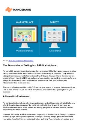 Post Link: The Downsides of Selling in a B2B Marketplace
The Downsides of Selling in a B2B Marketplace
As more B2B buyers move online to make their purchases, B2B eCommerce is becoming a top
priority for manufacturers and distributors across a wide variety of industries. Companies are
taking different approaches to their online selling strategies, however. Some, for instance, are
choosing to sell via online B2B marketplaces, where suppliers can put their products up for sale
alongside other manufacturers and brands in order to make their product lines more
“discoverable” to a wider audience.
There are definitely downsides to this B2B marketplace approach, however. Let’s take a closer
look at what it means to sell via a B2B marketplace, and whether it’s a good option for your
business.
A Competitive Environment
As mentioned earlier in this post, many manufacturers and distributors are attracted to the idea
of a B2B marketplace because of the visibility it might offer their brand. By selling on an
established marketplace, where buyers are already going to look for other products, brands
hope to capture new customers.
However, this can be a difficult environment, especially for smaller brands. With your products
stacked up right next to your competitors’ offerings, it ends up being a game of either brand
recognition (who has the more recognizable logo and name?) and price (which product can I
 