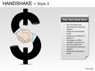 HANDSHAKE – Style 2


                      Your Text Goes Here
                      •   Your Text Goes here
                      •   Download this awesome
                          diagram
                      •   Bring your presentation
                          to life
                      •   Capture your audience’s
                          attention
                      •   All images are 100%
                          editable in powerpoint
                      •   Your Text Goes here
                      •   Download this awesome
                          diagram
                      •   Bring your presentation
                          to life




                                                    Your Logo
 