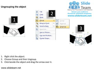 Ungrouping the object


                                                    2
            1
                                                         3




1. Right click the object.
2. Choose Group and then Ungroup.
3. Click beside the object and drag the arrow over it.

www.slideteam.net
 