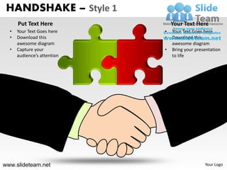 HANDSHAKE – Style 1
      Put Text Here              Your Text Here
  •   Your Text Goes here    •   Your Text Goes here
  •   Download this          •   Download this
      awesome diagram            awesome diagram
  •   Capture your           •   Bring your presentation
      audience’s attention       to life




www.slideteam.net                               Your Logo
 