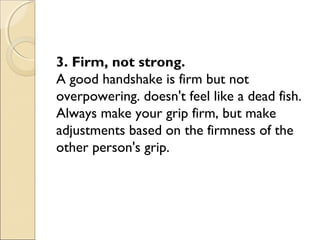 3. Firm, not strong.
A good handshake is firm but not
overpowering. doesn't feel like a dead fish.
Always make your grip firm, but make
adjustments based on the firmness of the
other person's grip.
 