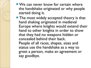 We can never know for certain where
the handshake originated or why people
started doing it.
The most widely accepted theory is that
hand shaking originated in medieval
Europe where knights would extend their
hand to other knights in order to show
that they had no weapons hidden or
concealed behind their back.
People of all races, shapes, sizes and
status use the handshake as a way to
greet a person, make an agreement or
say goodbye.
 