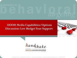 DOOH Media Capabilities/Options
Discussion: Low Budget Tour Support

                                                                                               find · act · succeed · refine




    Copyright 2010, Confidential Property of handshake Marketing · www.handshakemarketing.com · 516-625-5500
 