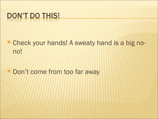 Check your hands! A sweaty hand is a big no-no! Don’t come from too far away 