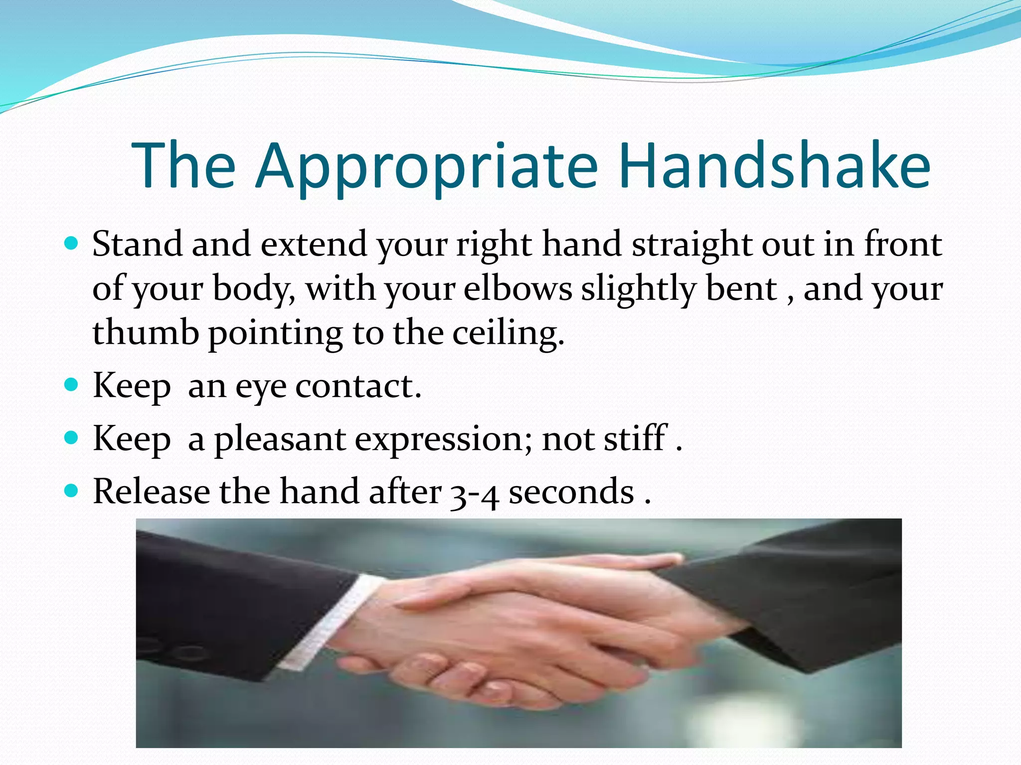 The Appropriate Handshake
Stand and extend your right hand straight out in front
of your body, with your elbows slightly bent , and your
thumb pointing to the ceiling.
Keep an eye contact.
Keep a pleasant expression; not stiff .
Release the hand after 3-4 seconds .