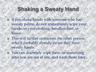 





If you shake hands with someone who has
sweaty palms, do not immediately wipe your
hands on your clothing, handkerchief, or
tissue.
This will further embarrass the other person,
who is probably already aware they have
sweaty hands.
You can discretely wipe them on something
after you are out of site, and wash them later.

 