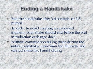





End the handshake after 3-4 seconds, or 2-3
pumps.
In order to avoid creating an awkward
moment, your shake should end before the oral
introduction exchange does.
Without conversation taking place during the
entire handshake, it becomes too intimate, and
can feel more like hand holding.

 